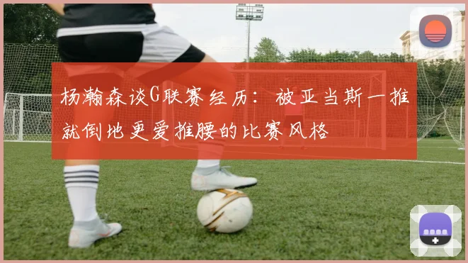 杨瀚森谈G联赛经历：被亚当斯一推就倒地更爱推腰的比赛风格