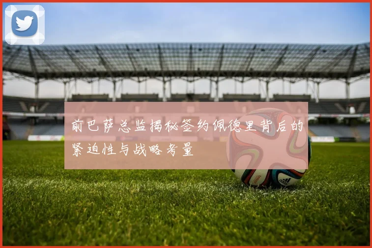 前巴萨总监揭秘签约佩德里背后的紧迫性与战略考量