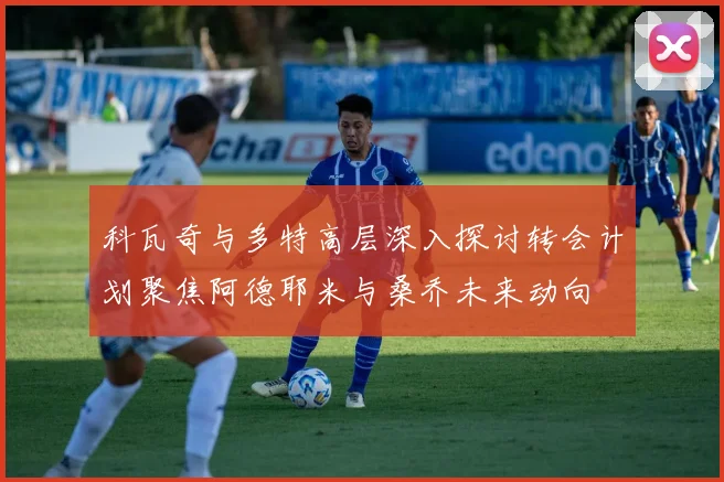 科瓦奇与多特高层深入探讨转会计划聚焦阿德耶米与桑乔未来动向