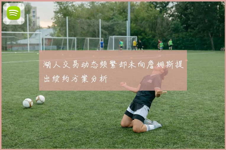 湖人交易动态频繁却未向詹姆斯提出续约方案分析