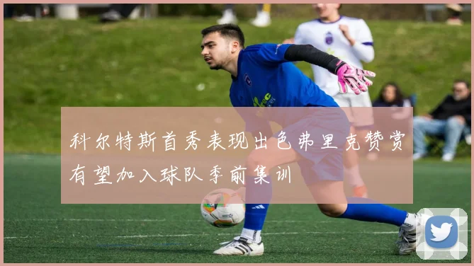 科尔特斯首秀表现出色弗里克赞赏有望加入球队季前集训