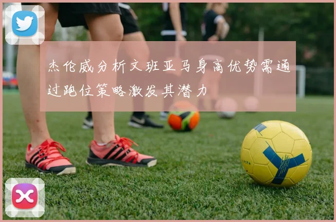杰伦威分析文班亚马身高优势需通过跑位策略激发其潜力
