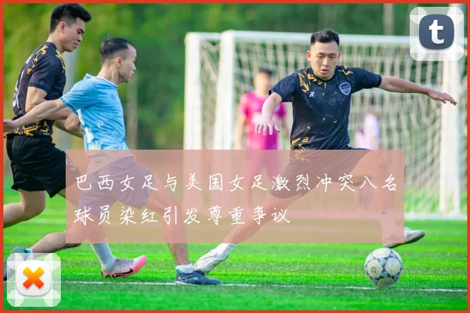 巴西女足与美国女足激烈冲突八名球员染红引发尊重争议
