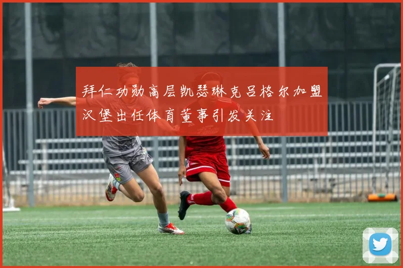 拜仁功勋高层凯瑟琳克吕格尔加盟汉堡出任体育董事引发关注