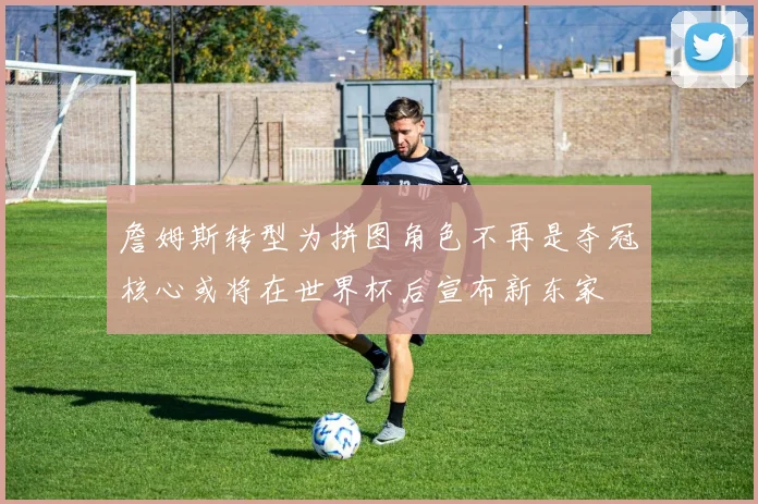 詹姆斯转型为拼图角色不再是夺冠核心或将在世界杯后宣布新东家