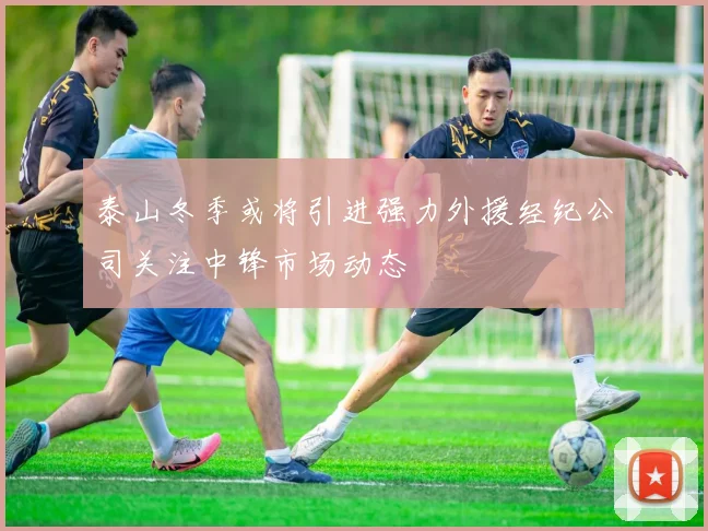 泰山冬季或将引进强力外援经纪公司关注中锋市场动态