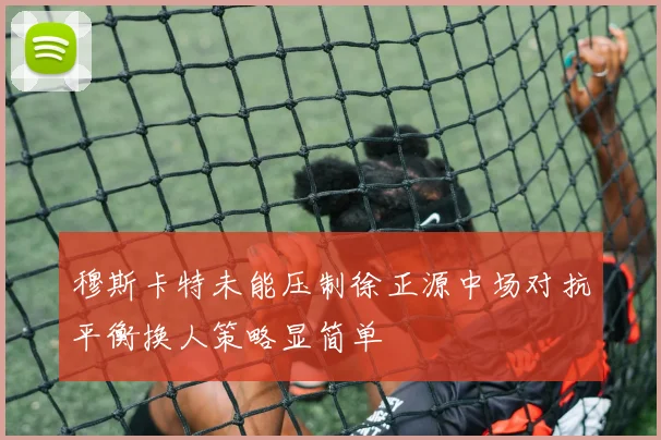 穆斯卡特未能压制徐正源中场对抗平衡换人策略显简单