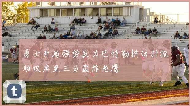 勇士开局强势发力巴特勒拼劲扑抢助攻库里三分轰炸老鹰