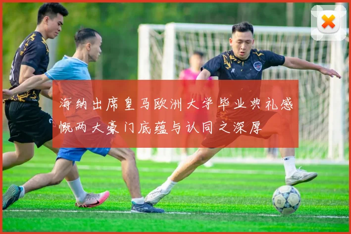 海纳出席皇马欧洲大学毕业典礼感慨两大豪门底蕴与认同之深厚