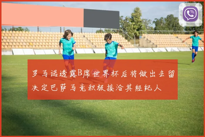 罗马诺透露B席世界杯后将做出去留决定巴萨马竞积极接洽其经纪人