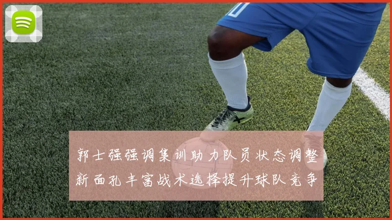 郭士强强调集训助力队员状态调整新面孔丰富战术选择提升球队竞争力