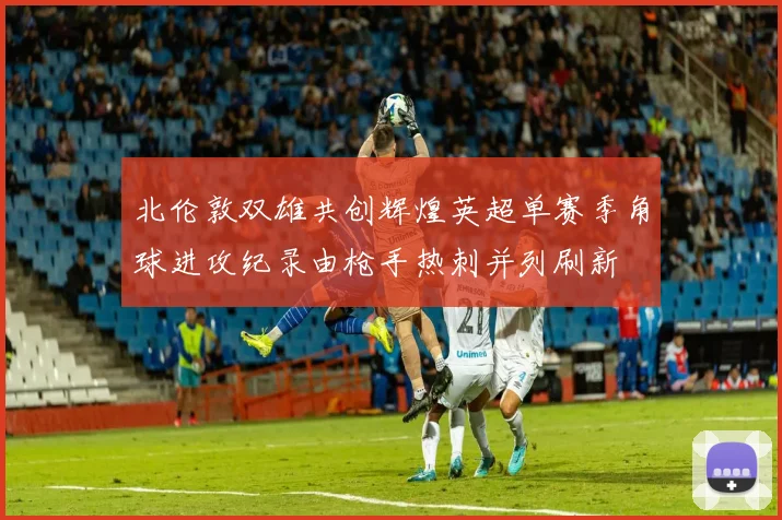北伦敦双雄共创辉煌英超单赛季角球进攻纪录由枪手热刺并列刷新