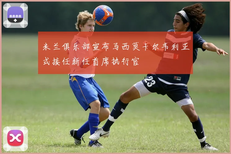 米兰俱乐部宣布马西莫卡尔韦利正式接任新任首席执行官
