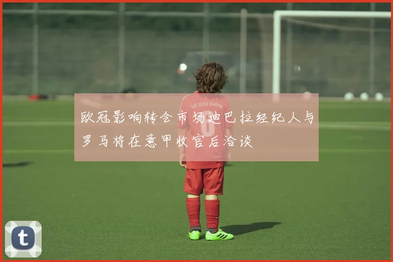 欧冠影响转会市场迪巴拉经纪人与罗马将在意甲收官后洽谈